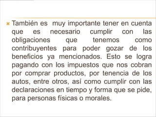    También es muy importante tener en cuenta
    que es necesario cumplir con las
    obligaciones      que     tenemos      como
    contribuyentes para poder gozar de los
    beneficios ya mencionados. Esto se logra
    pagando con los impuestos que nos cobran
    por comprar productos, por tenencia de los
    autos, entre otros, así como cumplir con las
    declaraciones en tiempo y forma que se pide,
    para personas físicas o morales.
 