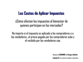 Los Costos de Aplicar Impuestos Basado en  ECONOMÍA  de  Gregory Mankiw Capítulo 8:  Los costos de aplicar impuestos. ¿Cómo afectan los impuestos al bienestar de quienes participan en los mercados? No importa si el impuesto es aplicado a los compradores o a los vendedores...el precio pagado por los compradores sube y el recibido por los vendedores cae. 