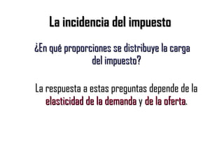 La incidencia del impuesto ¿En qué proporciones se distribuye la carga del impuesto? La respuesta a estas preguntas depende de la  elasticidad de la demanda  y  de la oferta . 
