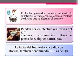 El hecho generador de este impuesto lo
constituye la transferencia, envío o traslado
de divisas que se efectúen al exterior.
Pueden ser en efectivo o a través del
giro de
cheques, transferencias, retiros o
pagos de cualquier naturaleza.
La tarifa del Impuesto a la Salida de
Divisas, también denominado ISD, es del 5%.
 