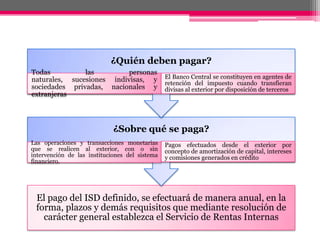 El pago del ISD definido, se efectuará de manera anual, en la
forma, plazos y demás requisitos que mediante resolución de
carácter general establezca el Servicio de Rentas Internas
¿Sobre qué se paga?
Las operaciones y transacciones monetarias
que se realicen al exterior, con o sin
intervención de las instituciones del sistema
financiero.
Pagos efectuados desde el exterior por
concepto de amortización de capital, intereses
y comisiones generados en crédito
¿Quién deben pagar?
Todas las personas
naturales, sucesiones indivisas, y
sociedades privadas, nacionales y
extranjeras
El Banco Central se constituyen en agentes de
retención del impuesto cuando transfieran
divisas al exterior por disposición de terceros
 