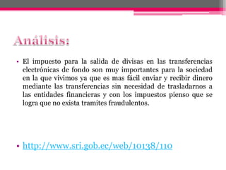 • El impuesto para la salida de divisas en las transferencias
electrónicas de fondo son muy importantes para la sociedad
en la que vivimos ya que es mas fácil enviar y recibir dinero
mediante las transferencias sin necesidad de trasladarnos a
las entidades financieras y con los impuestos pienso que se
logra que no exista tramites fraudulentos.
• http://www.sri.gob.ec/web/10138/110
 