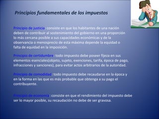 Principios fundamentales de los impuestos
Principio de justicia: consiste en que los habitantes de una nación
deben de contribuir al sostenimiento del gobierno en una proporción
lo más cercana posible a sus capacidades económicas y de la
observancia o menosprecio de esta máxima depende la equidad o
falta de equidad en la imposición.
Principio de certidumbre: todo impuesto debe poseer fijeza en sus
elementos esenciales(objeto, sujeto, exenciones, tarifa, época de pago,
infracciones y sanciones), para evitar actos arbitrarios de la autoridad.
Principio de comodidad: todo impuesto debe recaudarse en la época y
en la forma en las que es más probable que obtenga a su pago el
contribuyente.
Principio de economía: consiste en que el rendimiento del impuesto debe
ser lo mayor posible, su recaudación no debe de ser gravosa.

 
