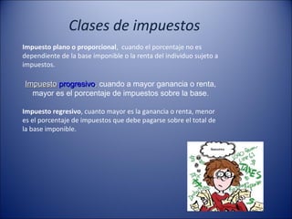 Clases de impuestos
Impuesto plano o proporcional, cuando el porcentaje no es
dependiente de la base imponible o la renta del individuo sujeto a
impuestos.

Impuesto progresivo, cuando a mayor ganancia o renta, 
mayor es el porcentaje de impuestos sobre la base.
Impuesto regresivo, cuanto mayor es la ganancia o renta, menor
es el porcentaje de impuestos que debe pagarse sobre el total de
la base imponible.

 