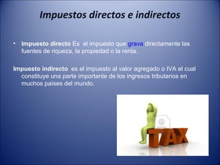 Impuestos directos e indirectos
•

Impuesto directo Es el impuesto que grava directamente las
fuentes de riqueza, la propiedad o la renta.

Impuesto indirecto es el impuesto al valor agregado o IVA el cual
constituye una parte importante de los ingresos tributarios en
muchos países del mundo.

 