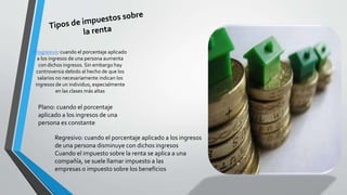Progresivo: cuando el porcentaje aplicado 
a los ingresos de una persona aumenta 
con dichos ingresos. Sin embargo hay 
controversia debido al hecho de que los 
salarios no necesariamente indican los 
ingresos de un individuo, especialmente 
en las clases más altas 
Plano: cuando el porcentaje 
aplicado a los ingresos de una 
persona es constante 
Regresivo: cuando el porcentaje aplicado a los ingresos 
de una persona disminuye con dichos ingresos 
Cuando el impuesto sobre la renta se aplica a una 
compañía, se suele llamar impuesto a las 
empresas o impuesto sobre los beneficios 
 