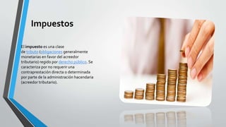 Impuestos 
El impuesto es una clase 
de tributo (obligaciones generalmente 
monetarias en favor del acreedor 
tributario) regido por derecho público. Se 
caracteriza por no requerir una 
contraprestación directa o determinada 
por parte de la administración hacendaria 
(acreedor tributario). 
 