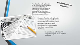 Fines fiscales: es la aplicación 
de un impuesto para satisfacer 
una necesidad pública de 
manera indirecta. Es decir, se 
recauda y lo producido de la 
recaudación (el dinero) se 
aplica en gastos para financiar 
diversos servicios públicos. 
Fines extrafiscales: es la aplicación 
de un impuesto para satisfacer una 
necesidad pública o interés público 
de manera directa. El clásico 
ejemplo son los impuestos a los 
cigarrillos y a las bebidas 
alcohólicas. 
Fines mixtos: es la finalidad de 
búsqueda conjunta de los dos fines 
anteriores. 
 