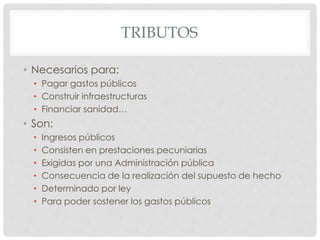 TRIBUTOS
• Necesarios para:
• Pagar gastos públicos
• Construir infraestructuras
• Financiar sanidad…
• Son:
• Ingresos públicos
• Consisten en prestaciones pecuniarias
• Exigidas por una Administración pública
• Consecuencia de la realización del supuesto de hecho
• Determinado por ley
• Para poder sostener los gastos públicos
 