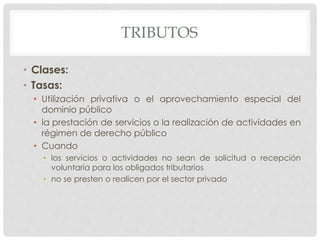 TRIBUTOS
• Clases:
• Tasas:
• Utilización privativa o el aprovechamiento especial del
dominio público
• la prestación de servicios o la realización de actividades en
régimen de derecho público
• Cuando
• los servicios o actividades no sean de solicitud o recepción
voluntaria para los obligados tributarios
• no se presten o realicen por el sector privado
 