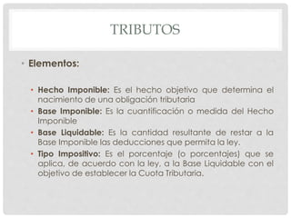 TRIBUTOS
• Elementos:
• Hecho Imponible: Es el hecho objetivo que determina el
nacimiento de una obligación tributaria
• Base Imponible: Es la cuantificación o medida del Hecho
Imponible
• Base Liquidable: Es la cantidad resultante de restar a la
Base Imponible las deducciones que permita la ley.
• Tipo Impositivo: Es el porcentaje (o porcentajes) que se
aplica, de acuerdo con la ley, a la Base Liquidable con el
objetivo de establecer la Cuota Tributaria.
 