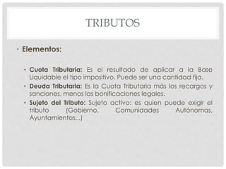 TRIBUTOS
• Elementos:
• Cuota Tributaria: Es el resultado de aplicar a la Base
Liquidable el tipo impositivo. Puede ser una cantidad fija.
• Deuda Tributaria: Es la Cuota Tributaria más los recargos y
sanciones, menos las bonificaciones legales.
• Sujeto del Tributo: Sujeto activo: es quien puede exigir el
tributo (Gobierno, Comunidades Autónomas,
Ayuntamientos...)
 