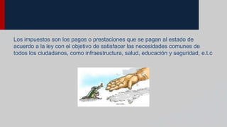 Los impuestos son los pagos o prestaciones que se pagan al estado de
acuerdo a la ley con el objetivo de satisfacer las necesidades comunes de
todos los ciudadanos, como infraestructura, salud, educación y seguridad, e.t.c
 