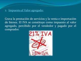 2. Impuesto al Valor agregado:
Grava la prestación de servicios y la venta e importación
de bienes. El IVA se constituye como impuesto al valor
agregado, percibido por el vendedor y pagado por el
comprador.
 