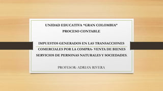UNIDAD EDUCATIVA “GRAN COLOMBIA”
PROCESO CONTABLE
IMPUESTOS GENERADOS EN LAS TRANSACCIONES
COMERCIALES POR LA COMPRA- VENTA DE BIENES
SERVICIOS DE PERSONAS NATURALES Y SOCIEDADES.
PROFESOR: ADRIAN RIVERA
 