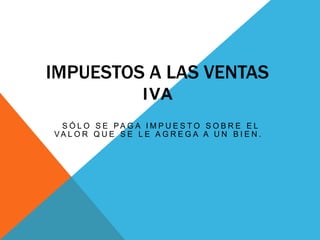 IMPUESTOS A LAS VENTAS
I VA
S Ó L O S E PA G A I M P U E S T O S O B R E E L
VA L O R Q U E S E L E A G R E G A A U N B I E N .

 