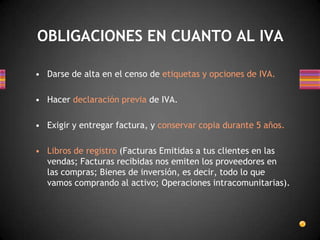 • Darse de alta en el censo de etiquetas y opciones de IVA.
• Hacer declaración previa de IVA.
• Exigir y entregar factura, y conservar copia durante 5 años.
• Libros de registro (Facturas Emitidas a tus clientes en las
vendas; Facturas recibidas nos emiten los proveedores en
las compras; Bienes de inversión, es decir, todo lo que
vamos comprando al activo; Operaciones intracomunitarias).
OBLIGACIONES EN CUANTO AL IVA
 