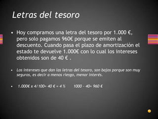 • Hoy compramos una letra del tesoro por 1.000 €,
pero solo pagamos 960€ porque se emiten al
descuento. Cuando pasa el plazo de amortización el
estado te devuelve 1.000€ con lo cual los intereses
obtenidos son de 40 € .
• Los intereses que dan las letras del tesoro, son bajos porque son muy
seguros, es decir a menos riesgo, menor interés.
• 1.000€ x 4/100= 40 € = 4 % 1000 – 40= 960 €
Letras del tesoro
 