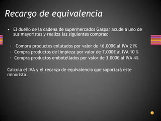 • El dueño de la cadena de supermercados Gaspar acude a uno de
sus mayoristas y realiza las siguientes compras:
· Compra productos enlatados por valor de 16.000€ al IVA 21%
· Compra productos de limpieza por valor de 7.000€ al IVA 10 %
· Compra productos embotellados por valor de 3.000€ al IVA 4%
Calcula el IVA y el recargo de equivalencia que soportará este
minorista.
Recargo de equivalencia
 