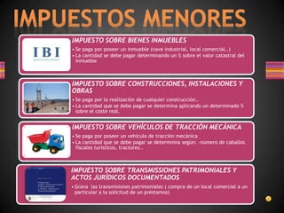 IMPUESTO SOBRE BIENES INMUEBLES
• Se paga por poseer un inmueble (nave industrial, local comercial..)
• La cantidad se debe pagar determinando un % sobre el valor catastral del
inmueble
IMPUESTO SOBRE CONSTRUCCIONES, INSTALACIONES Y
OBRAS
• Se paga por la realización de cualquier construcción..
• La cantidad que se debe pagar se determina aplicando un determinado %
sobre el coste real.
IMPUESTO SOBRE VEHÍCULOS DE TRACCIÓN MECÁNICA
• Se paga por poseer un vehículo de tracción mecánica
• La cantidad que se debe pagar se determnina según: -número de caballos
fiscales turisticos, tractores..
IMPUESTO SOBRE TRANSMISSIONES PATRIMONIALES Y
ACTOS JURÍDICOS DOCUMENTADOS
• Grava las transmisiones patrimoniales ( compra de un local comercial a un
particular a la solicitud de un préstamos)
 