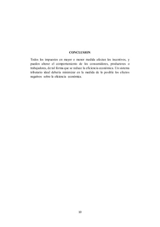 10
CONCLUSION
Todos los impuestos en mayor o menor medida afectan los incentivos, y
pueden alterar el comportamiento de los consumidores, productores o
trabajadores, de tal forma que se reduce la eficiencia económica. Un sistema
tributario ideal debería minimizar en la medida de lo posible los efectos
negativos sobre la eficiencia económica.
 