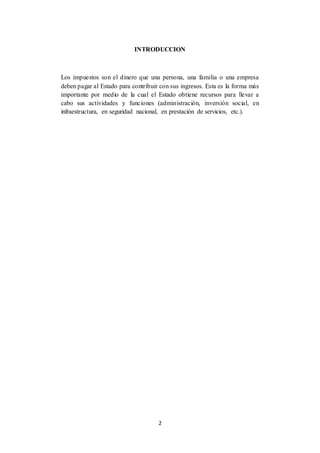 2
INTRODUCCION
Los impuestos son el dinero que una persona, una familia o una empresa
deben pagar al Estado para contribuir con sus ingresos. Esta es la forma más
importante por medio de la cual el Estado obtiene recursos para llevar a
cabo sus actividades y funciones (administración, inversión social, en
infraestructura, en seguridad nacional, en prestación de servicios, etc.).
 