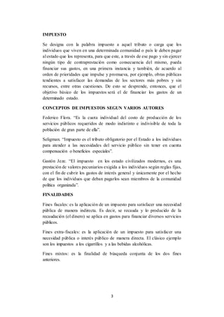 3
IMPUESTO
Se designa con la palabra impuesto a aquel tributo o carga que los
individuos que viven en una determinada comunidad o país le deben pagar
al estado que los representa, para que este, a través de ese pago y sin ejercer
ningún tipo de contraprestación como consecuencia del mismo, pueda
financiar sus gastos, en una primera instancia y también, de acuerdo al
orden de prioridades que impulse y promueva, por ejemplo, obras públicas
tendientes a satisfacer las demandas de los sectores más pobres y sin
recursos, entre otras cuestiones. De esto se desprende, entonces, que el
objetivo básico de los impuestos será el de financiar los gastos de un
determinado estado.
CONCEPTOS DE IMPUESTOS SEGUN VARIOS AUTORES
Federico Flora. “Es la cuota individual del costo de producción de los
servicios públicos requeridos de modo indistinto e indivisible de toda la
población de gran parte de ella”.
Seligman. “Impuesto es el tributo obligatorio por el Estado a los individuos
para atender a las necesidades del servicio público sin tener en cuenta
compensación o beneficios especiales”.
Gastón Jeze. “El impuesto en los estado civilizados modernos, es una
prestación de valores pecuniarios exigida a los individuos según reglas fijas,
con el fin de cubrir los gastos de interés general y únicamente por el hecho
de que los individuos que deban pagarlos sean miembros de la comunidad
política organizada”.
FINALIDADES
Fines fiscales: es la aplicación de un impuesto para satisfacer una necesidad
pública de manera indirecta. Es decir, se recauda y lo producido de la
recaudación (el dinero) se aplica en gastos para financiar diversos servicios
públicos.
Fines extra-fiscales: es la aplicación de un impuesto para satisfacer una
necesidad pública o interés público de manera directa. El clásico ejemplo
son los impuestos a los cigarrillos y a las bebidas alcohólicas.
Fines mixtos: es la finalidad de búsqueda conjunta de los dos fines
anteriores.
 