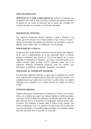 4
TIPOS DE IMPUESTOS
IMPUESTO AL VALOR AGREGADO (IVA): El IVA es el impuesto que
se establece sobre toda la venta de bienes y servicios del territorio Nacional.
Se genera por: las ventas de mercancía que no hayan sido excluidas, los
servicios prestados en el territorio y la mercancía importada.
IMPUESTO DE CONSUMO:
Este impuesto comúnmente llamado impuesto al gasto o impuesto a las
ventas, grava los artículos en el mismo instante en que se dan a la venta o
cuando el consumidor los adquiere para satisfacer sus necesidades, o para ser
utilizado como materia prima en la fabricación de otros artículos.
IMPUESTOS DE LA RENTA:
El impuesto de la renta también conocido en nuestro medio como impuesto
de la renta y complementarios es el más importante dentro el sistema
tributario colombiano, pues alcanza un 51% de los ingresos de la nación
siguiendo en importancia el impuesto a las ventas, cuya participación en el
ingreso nacional puede acercarse al 42%. Debemos aclarar que en la
legislación tributaria colombiana constituye renta los ingresos que
incrementan el patrimonio, las ganancias ocasionales y las remesas.
IMPUESTOS AL COMERCION EXTERIOR:
Los principales impuestos indirectos o al gasto que se establecen con ocasión
de las importaciones y exportaciones de mercancías, son los de aduanas y los
complementarios que resultan del uso del tipo de cambio oficial, no siempre
reflejados como utilidades en la cuenta especial de cambios del Banco
Central.
IMPUESTO PREDIAL:
También denominado catastral, grava la tendencia de la tierra, ya sea rural o
urbana, sin considerar las cargas o gravámenes (hipotecas, deudas) que posen
sobre ellos, lo cual configura no solamente una indebida imposición, sino una
gran injusticia, pues es en la práctica se está pagando impuesto predial sobre
un pasivo. Este impuesto se liquida sobre el último avalúo catastral. Las
tarifas son fijadas por la ley y la regulación de cada una de ellas las hacen los
concejos municipales y las asambleas departamentales. Este impuesto maneja
una tarifa que oscila entre el 2 por mil y el 33 por mil.
 
