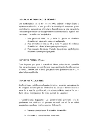 6
IMPUESTO AL CONSUMO DE LICORES
Está fundamentado en la ley 788 de 2002, capítulo correspondiente a
impuestos territoriales, la base gravable la constituye el numero de grados
alcoholímetros que contenga el producto. Recordemos que este impuesto ha
sido cedido por la nación a los departamentos como fuentes de ingresos para
los mismos. Las tarifas son las siguientes:
1. Para productos entre 2.5 y hasta 15 grados de contenido
alcoholímetro ciento diez pesos por cada grado.
2. Para productos de más de 15 y hasta 35 grados de contenido
alcoholímetro, siento ochenta pesos por cada gado.
3. Para productos de más de 35 grados de contenido alcoholímetro,
doscientos setenta pesos por grado.
IMPUESTO PATRIMONIAL:
Es un impuesto que grava la tenencia de bienes y derechos de contenido.
Este impuesto grava a los contribuyente cuyos patrimonios líquidos superen
la suma $3.183.000.000, la tarifa que grava dichos patrimonios es de 0.3%
sobre la base establecida.
IMPUESTOS NACIONALES
Son los tributos emitidos por el poder ejecutivo y sometido a consideración
del congreso nacional para su aprobación, los cuales se hacen efectivos a
partir de la sanción presidencial y su correspondiente publicación en el
diario oficial. Son impuestos del orden nacional los siguientes:
1. Contribuciones Especiales: Las contribuciones especiales son los
gravámenes que establece el gobierno nacional con el fin de cubrir
necesidades específicas en el presupuesto de la nación.
a. Impuesto para preservar la seguridad democrática
b. Gravamen a los movimientos financieros
 