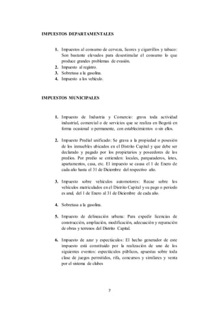 7
IMPUESTOS DEPARTAMENTALES
1. Impuestos al consumo de cerveza, licores y cigarrillos y tabaco:
Son bastante elevados para desestimular el consumo lo que
produce grandes problemas de evasión.
2. Impuesto al registro.
3. Sobretasa a la gasolina.
4. Impuesto a los vehículo.
IMPUESTOS MUNICIPALES
1. Impuesto de Industria y Comercio: grava toda actividad
industrial, comercial o de servicios que se realiza en Bogotá en
forma ocasional o permanente, con establecimientos o sin ellos.
2. Impuesto Predial unificado: Se grava a la propiedad o posesión
de los inmuebles ubicados en el Distrito Capital y que debe ser
declarado y pagado por los propietarios y poseedores de los
predios. Por predio se entienden: locales, parqueaderos, lotes,
apartamentos, casa, etc. El impuesto se causa el 1 de Enero de
cada año hasta el 31 de Diciembre del respectivo año.
3. Impuesto sobre vehículos automotores: Recae sobre los
vehículos matriculados en el Distrito Capital y su pago o periodo
es anul, del 1 de Enero al 31 de Diciembre de cada año.
4. Sobretasa a la gasolina.
5. Impuesto de delineación urbana: Para expedir licencias de
construcción, ampliación, modificación, adecuación y reparación
de obras y terrenos del Distrito Capital.
6. Impuesto de azar y espectáculos: El hecho generador de este
impuesto está constituido por la realización de uno de los
siguientes eventos: espectáculos públicos, apuestas sobre toda
clase de juegos permitidos, rifa, concursos y similares y venta
por el sistema de clubes
 