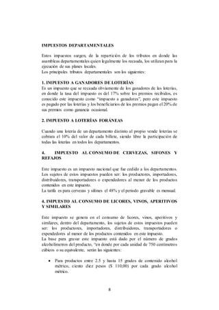 8
IMPUESTOS DEPARTAMENTALES
Estos impuestos surgen, de la repartición de los tributos en donde las
asambleas departamentales quien legalmente los recauda, los utilizan para la
ejecución de sus planes locales.
Los principales tributos departamentales son los siguientes:
1. IMPUESTO A GANADORES DE LOTERÍAS
Es un impuesto que se recauda obviamente de los ganadores de las loterías,
en donde la tasa del impuesto es del 17% sobre los premios recibidos, es
conocido este impuesto como “impuesto a ganadores”, pero este impuesto
es pagado por las loterías y los beneficiarios de los premios pagan el 20% de
sus premios como ganancia ocasional.
2. IMPUESTO A LOTERÍAS FORÁNEAS
Cuando una lotería de un departamento distinto al propio vende loterías se
cobrara el 10% del valor de cada billete, siendo libre la participación de
todas las loterías en todos los departamentos.
4. IMPUESTO AL CONSUMO DE CERVEZAS, SIFONES Y
REFAJOS
Este impuesto es un impuesto nacional que fue cedido a los departamentos.
Los sujetos de estos impuestos pueden ser: los productores, importadores,
distribuidores, transportadores o expendedores al menor de los productos
contenidos en este impuesto.
La tarifa es para cervezas y sifones el 48% y el periodo gravable es mensual.
4. IMPUESTO AL CONSUMO DE LICORES, VINOS, APERITIVOS
Y SIMILARES
Este impuesto se genera en el consumo de licores, vinos, aperitivos y
similares, dentro del departamento, los sujetos de estos impuestos pueden
ser: los productores, importadores, distribuidores, transportadores o
expendedores al menor de los productos contenidos en este impuesto.
La base para gravar este impuesto está dado por el número de grados
alcoholímetros del producto, “en donde por cada unidad de 750 centímetros
cúbicos o su equivalente, serán las siguientes:
 Para productos entre 2.5 y hasta 15 grados de contenido alcohol
métrico, ciento diez pesos ($ 110,00) por cada grado alcohol
métrico.
 