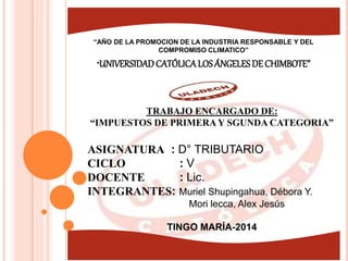 “UNIVERSIDADCATÓLICALOSÁNGELESDE CHIMBOTE”
“AÑO DE LA PROMOCION DE LA INDUSTRIA RESPONSABLE Y DEL
COMPROMISO CLIMATICO”
TRABAJO ENCARGADO DE:
“IMPUESTOS DE PRIMERA Y SGUNDA CATEGORIA”
ASIGNATURA : D° TRIBUTARIO
CICLO : V
DOCENTE : Lic.
INTEGRANTES: Muriel Shupingahua, Débora Y.
Mori lecca, Alex Jesús
TINGO MARÍA-2014
 