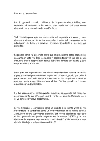 Impuestos descontables
Por lo general, cuando hablamos de impuestos descontables, nos
referimos al Impuesto a las ventas que puede ser solicitado como
descuento en la respectiva declaración de Iva.
Todo contribuyente que sea responsable del impuesto a la ventas, tiene
derecho a descontar de su Iva generado, el valor del Iva pagado en la
adquisición de bienes y servicios gravados, imputable a los ingresos
gravados.
Se conoce como Iva generado el Iva que el comerciante cobra al cliente o
consumidor. Este Iva debe declararlo y pagarlo, toda vez que ese es un
impuesto que el responsable del Iva cobra en nombre del estado y que
después debe transferirle.
Pero, para poder generar ese Iva, el contribuyente debe incurrir en costos
y gastos también gravados con el impuesto a las ventas, por lo que deberá
pagar un Iva para poder comprar o construir el bien, o prestar el servicio
que son los que permiten generar el Iva. Ese Iva pagado se conoce
entonces como descontable.
Ese Iva pagado por el contribuyente, puede ser descontado del Impuesto
generado, por lo que al final, el contribuyente solo paga la diferencia entre
el Iva generado y el Iva descontable.
El Iva generado se contabiliza como un crédito a la cuenta 2408. El Iva
descontable se contabiliza como un débito también en la misma cuenta
2408, pero en una subucuenta diferente, por lo que podríamos decir que
el Iva generado se puede registrar en la cuenta 240805 y el Iva
descontable se puede registrar en la cuenta 240810. Cada empresa puede
decidir si trabaja la subcuenta como 05 o 01.
 