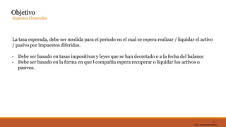 DC0 - Información pública
La tasa esperada, debe ser medida para el periodo en el cual se espera realizar / liquidar el activo
/ pasivo por impuestos diferidos.
• Debe ser basado en tasas impositivas y leyes que se han decretado o a la fecha del balance
• Debe ser basado en la forma en que l compañía espera recuperar o liquidar los activos o
pasivos.
12
Objetivo
Aspectos Generales
 