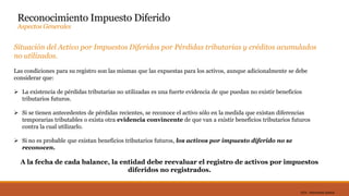 DC0 - Información pública
Reconocimiento Impuesto Diferido
Aspectos Generales
Situación del Activo por Impuestos Diferidos por Pérdidas tributarias y créditos acumulados
no utilizados.
Las condiciones para su registro son las mismas que las expuestas para los activos, aunque adicionalmente se debe
considerar que:
 La existencia de pérdidas tributarias no utilizadas es una fuerte evidencia de que puedan no existir beneficios
tributarios futuros.
 Si se tienen antecedentes de pérdidas recientes, se reconoce el activo sólo en la medida que existan diferencias
temporarias tributables o exista otra evidencia convincente de que van a existir beneficios tributarios futuros
contra la cual utilizarlo.
 Si no es probable que existan beneficios tributarios futuros, los activos por impuesto diferido no se
reconocen.
A la fecha de cada balance, la entidad debe reevaluar el registro de activos por impuestos
diferidos no registrados.
 