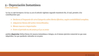 DC0 - Información pública
2.- Depreciación Instantánea
Casos Especiales
La Ley 21.256 incorpora a la Ley 21.210 el artículo vigésimo segundo transitorio bis, el cual, permite a los
contribuyentes que:
 Declaren el Impuesto de 1era Categoría sobre Renta Efectiva, según contabilidad completa.
 Adquieran bienes del activo inmovilizados;
 Bienes nuevos o importados
 Entre el periodo 01.06.2020 y el 31.12.2022
podrán depreciar dichos bienes de manera instantánea e íntegra, en el mismo ejercicio comercial en que sean
adquiridos, los que quedarán valorados en un peso.
 