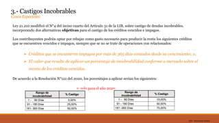 DC0 - Información pública
3.- Castigos Incobrables
Casos Especiales
Ley 21.210 modificó el N°4 del inciso cuarto del Articulo 31 de la LIR, sobre castigo de deudas incobrables,
incorporando dos alternativas objetivas para el castigo de los créditos vencidos e impagos.
Los contribuyentes podrán optar por rebajar como gasto necesario para producir la renta los siguientes créditos
que se encuentren vencidos e impagos, siempre que se no se trate de operaciones con relacionados:
 Créditos que se encuentren impagos por más de 365 días contados desde su vencimiento; o,
 El valor que resulte de aplicar un porcentaje de incobrabilidad conforme a mercado sobre el
monto de los créditos vencidos.
De acuerdo a la Resolución N°121 del 2020, los porcentajes a aplicar serian los siguientes:
y, solo para el año 2020.
 