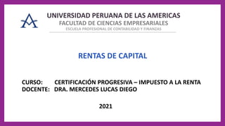 UNIVERSIDAD PERUANA DE LAS AMERICAS
FACULTAD DE CIENCIAS EMPRESARIALES
ESCUELA PROFESIONAL DE CONTABILIDAD Y FINANZAS
2021
RENTAS DE CAPITAL
CURSO: CERTIFICACIÓN PROGRESIVA – IMPUESTO A LA RENTA
DOCENTE: DRA. MERCEDES LUCAS DIEGO
 