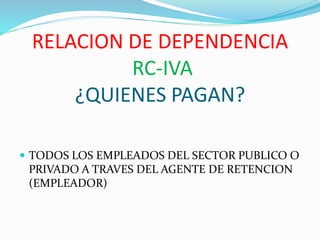 RELACION DE DEPENDENCIA
RC-IVA
¿QUIENES PAGAN?
 TODOS LOS EMPLEADOS DEL SECTOR PUBLICO O
PRIVADO A TRAVES DEL AGENTE DE RETENCION
(EMPLEADOR)
 