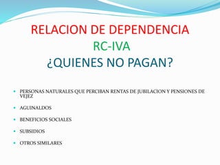 RELACION DE DEPENDENCIA
RC-IVA
¿QUIENES NO PAGAN?
 PERSONAS NATURALES QUE PERCIBAN RENTAS DE JUBILACION Y PENSIONES DE
VEJEZ
 AGUINALDOS
 BENEFICIOS SOCIALES
 SUBSIDIOS
 OTROS SIMILARES
 