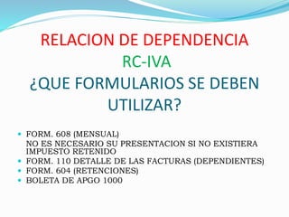RELACION DE DEPENDENCIA
RC-IVA
¿QUE FORMULARIOS SE DEBEN
UTILIZAR?
 FORM. 608 (MENSUAL)
NO ES NECESARIO SU PRESENTACION SI NO EXISTIERA
IMPUESTO RETENIDO
 FORM. 110 DETALLE DE LAS FACTURAS (DEPENDIENTES)
 FORM. 604 (RETENCIONES)
 BOLETA DE APGO 1000
 