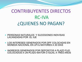 CONTRIBUYENTES DIRECTOS
RC-IVA
¿QUIENES NO PAGAN?
 PERSONAS NATURALES Y SUCESIONES INDIVISAS
LACANZADAS POR EL IUE
 LOS INTERESES GENERADOS POR DPF COLOCADAS EN
MONEDA NACIONAL EN UFVs MAYORES A 30 DIAS
 INGRESOS GENERADOS POR DEPOSITOS A PLAZO FIJO
COLOCADOS A UN PLAZO MAYOR O IGUAL A TRES AÑOS
 