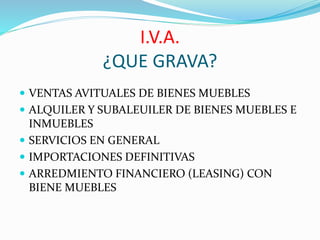 I.V.A.
¿QUE GRAVA?
 VENTAS AVITUALES DE BIENES MUEBLES
 ALQUILER Y SUBALEUILER DE BIENES MUEBLES E
INMUEBLES
 SERVICIOS EN GENERAL
 IMPORTACIONES DEFINITIVAS
 ARREDMIENTO FINANCIERO (LEASING) CON
BIENE MUEBLES
 