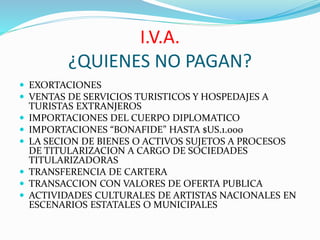 I.V.A.
¿QUIENES NO PAGAN?
 EXORTACIONES
 VENTAS DE SERVICIOS TURISTICOS Y HOSPEDAJES A
TURISTAS EXTRANJEROS
 IMPORTACIONES DEL CUERPO DIPLOMATICO
 IMPORTACIONES “BONAFIDE” HASTA $US.1.000
 LA SECION DE BIENES O ACTIVOS SUJETOS A PROCESOS
DE TITULARIZACION A CARGO DE SOCIEDADES
TITULARIZADORAS
 TRANSFERENCIA DE CARTERA
 TRANSACCION CON VALORES DE OFERTA PUBLICA
 ACTIVIDADES CULTURALES DE ARTISTAS NACIONALES EN
ESCENARIOS ESTATALES O MUNICIPALES
 