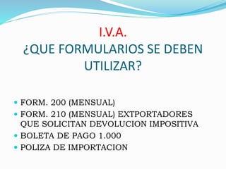 I.V.A.
¿QUE FORMULARIOS SE DEBEN
UTILIZAR?
 FORM. 200 (MENSUAL)
 FORM. 210 (MENSUAL) EXTPORTADORES
QUE SOLICITAN DEVOLUCION IMPOSITIVA
 BOLETA DE PAGO 1.000
 POLIZA DE IMPORTACION
 