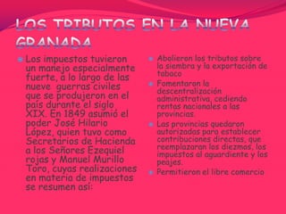 Gravó la exportación del tabaco y la quina (planta medicinal utilizada para bajar la fiebre).Confederación Granadina (1857-1861)A partir de 1857 gobernó don Mariano Ospina Rodríguez y entra en vigencia la constitución que establece la confederación Granadina, agrupando varios estados regidos por ciertas leyes comunes, con un régimen Federal que omite parte de su soberanía en beneficio de una autoridad superior. Durante su gobierno tuvo que afrontar una guerra civil en la que es Derrotado por el general Tomás Cipriano de Mosquera.
