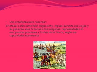 Una enseñanza para recordar:Cristóbal Colón como hábil negociante, impuso durante sus viajes y su gobierno unos tributos a los indígenas, representados en oro, piedras preciosas y frutos de la tierra, según sus capacidades económicas