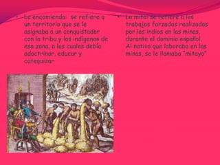 La mita: se refiere a los trabajos forzados realizados por los indios en las minas, durante el dominio español. Al nativo que laboraba en las minas, se le llamaba “mitayo”El resguardo: eran territorios que la corona cedía a los nativos con el objeto de proteger su cultura y atender al sostenimiento de su economía; estas tierras no podían ser vendidas  por los nativos, que se convertían tan solo en usuarios de ellasEl manejo de los impuestos durante la coloniaEn la época colonial los tributos giraban sobre los frentes de consumo y trabajo, en forma prioritaria. Se crearon tres tribunales de cuentas, uno en México, otro en lima y un tercero en Santafé, lo que se conoció como organización de la parte fiscal.Impuestos de la época de la colonia