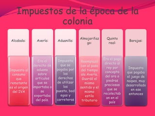 Cobro de impuestos en la época colonial A causa de la guerra interna que se vivía en España por esta época entre las familias gobernantes para la sucesión al trono, los impuestos fueron aumentados para sostener los gastos ocasionados por este enfrentamiento.Se aplicaron dos formas para el cobro de los impuestos:La recaudación hecha en forma directa por el estado la retención sobre las ventas efectuadas por los particulares por los particulares bajo la supervisión del Estado 