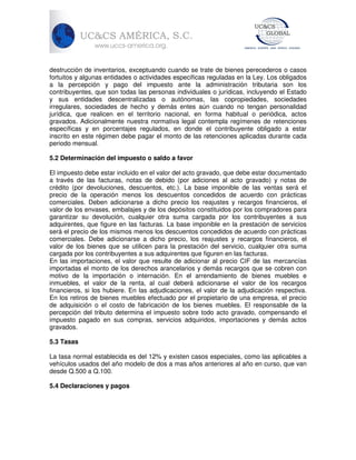 destrucción de inventarios, exceptuando cuando se trate de bienes perecederos o casos
fortuitos y algunas entidades o actividades especificas reguladas en la Ley. Los obligados
a la percepción y pago del impuesto ante la administración tributaria son los
contribuyentes, que son todas las personas individuales o jurídicas, incluyendo el Estado
y sus entidades descentralizadas o autónomas, las copropiedades, sociedades
irregulares, sociedades de hecho y demás entes aún cuando no tengan personalidad
jurídica, que realicen en el territorio nacional, en forma habitual o periódica, actos
gravados. Adicionalmente nuestra normativa legal contempla regímenes de retenciones
específicas y en porcentajes regulados, en donde el contribuyente obligado a estar
inscrito en este régimen debe pagar el monto de las retenciones aplicadas durante cada
periodo mensual.
5.2 Determinación del impuesto o saldo a favor
El impuesto debe estar incluido en el valor del acto gravado, que debe estar documentado
a través de las facturas, notas de debido (por adiciones al acto gravado) y notas de
crédito (por devoluciones, descuentos, etc.). La base imponible de las ventas será el
precio de la operación menos los descuentos concedidos de acuerdo con prácticas
comerciales. Deben adicionarse a dicho precio los reajustes y recargos financieros, el
valor de los envases, embalajes y de los depósitos constituidos por los compradores para
garantizar su devolución, cualquier otra suma cargada por los contribuyentes a sus
adquirentes, que figure en las facturas. La base imponible en la prestación de servicios
será el precio de los mismos menos los descuentos concedidos de acuerdo con prácticas
comerciales. Debe adicionarse a dicho precio, los reajustes y recargos financieros, el
valor de los bienes que se utilicen para la prestación del servicio, cualquier otra suma
cargada por los contribuyentes a sus adquirentes que figuren en las facturas.
En las importaciones, el valor que resulte de adicionar al precio CIF de las mercancías
importadas el monto de los derechos arancelarios y demás recargos que se cobren con
motivo de la importación o internación. En el arrendamiento de bienes muebles e
inmuebles, el valor de la renta, al cual deberá adicionarse el valor de los recargos
financieros, si los hubiere. En las adjudicaciones, el valor de la adjudicación respectiva.
En los retiros de bienes muebles efectuado por el propietario de una empresa, el precio
de adquisición o el costo de fabricación de los bienes muebles. El responsable de la
percepción del tributo determina el impuesto sobre todo acto gravado, compensando el
impuesto pagado en sus compras, servicios adquiridos, importaciones y demás actos
gravados.
5.3 Tasas
La tasa normal establecida es del 12% y existen casos especiales, como las aplicables a
vehículos usados del año modelo de dos a mas años anteriores al año en curso, que van
desde Q.500 a Q.100.
5.4 Declaraciones y pagos

 